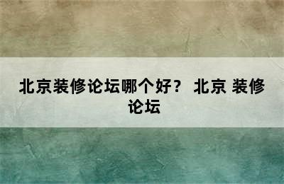 北京装修论坛哪个好？ 北京 装修 论坛